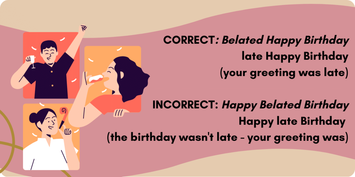 Graphic illustrating the correct phrasing of a belated happy birthday greeting. CORRECT: Belated Happy Birthday late Happy Birthday (your greeting was late) INCORRECT: Happy Belated Birthday Happy late Birthday (the birthday wasn't late - your greeting was)